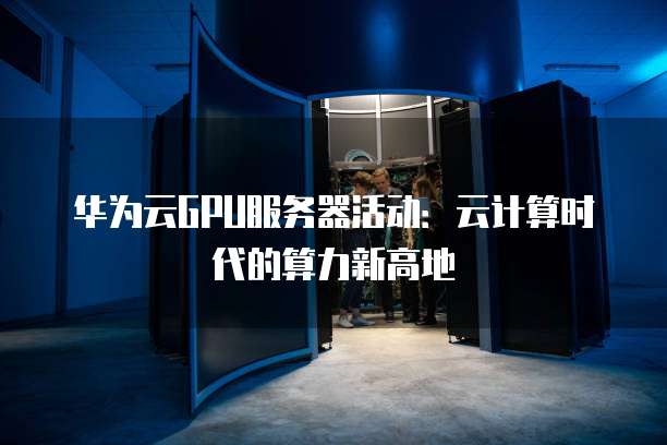 华为云GPU服务器活动:云计算时代的算力新高地