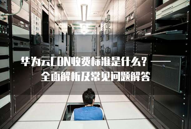 华为云CDN收费标准是什么?—— 全面解析及常见问题解答