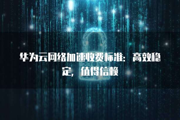 华为云网络加速收费标准:高效稳定,值得信赖