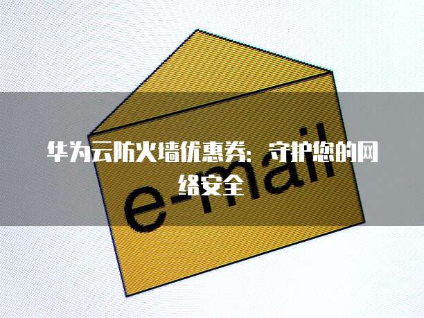 华为云防火墙优惠券:守护您的网络安全