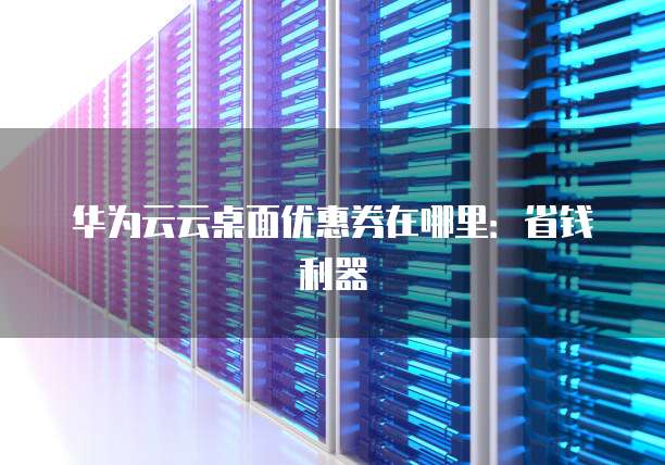 华为云云桌面优惠券在哪里:省钱利器