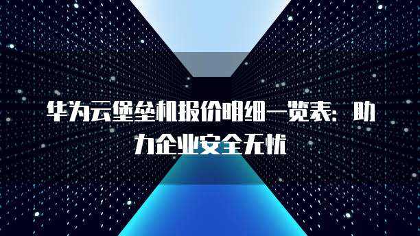 华为云堡垒机报价明细一览表:助力企业安全无忧