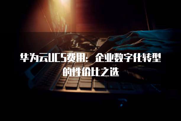 华为云UCS费用:企业数字化转型的性价比之选