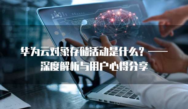华为云对象存储活动是什么?——深度解析与用户心得分享