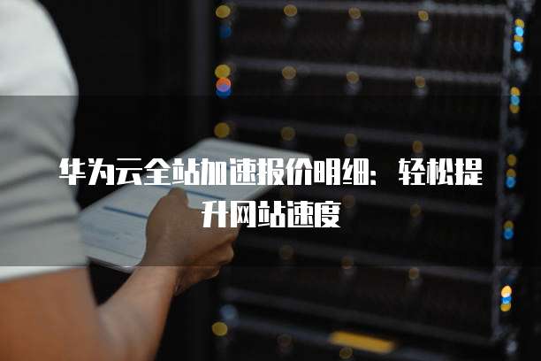 华为云全站加速报价明细:轻松提升网站速度