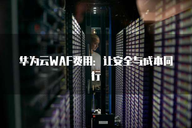 华为云WAF费用:让安全与成本同行