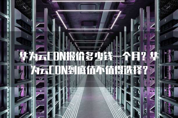 华为云CDN报价多少钱一个月?华为云CDN到底值不值得选择?
