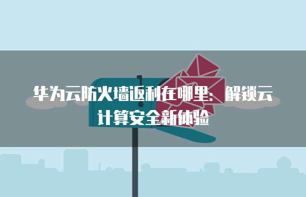 华为云防火墙返利在哪里:解锁云计算安全新体验