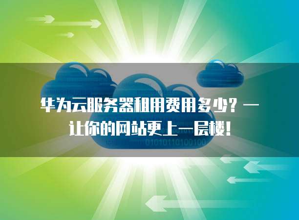 华为云服务器租用费用多少?— 让你的网站更上一层楼!