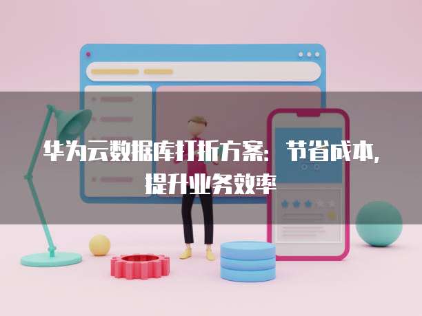华为云数据库打折方案:节省成本,提升业务效率