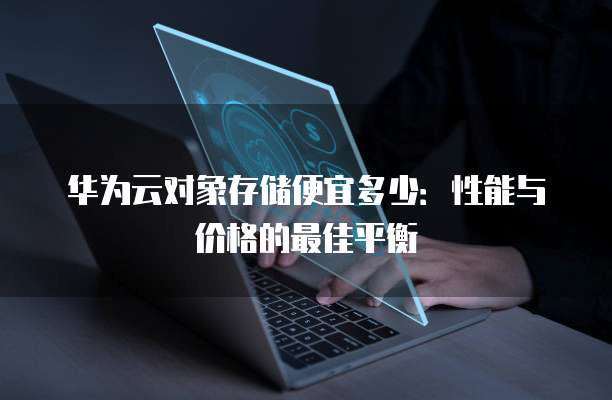 华为云对象存储便宜多少:性能与价格的最佳平衡