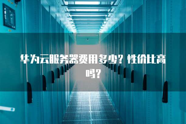 华为云服务器费用多少?性价比高吗?
