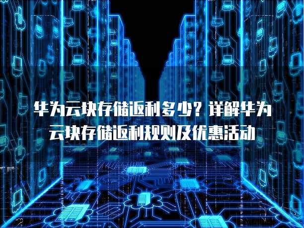 华为云块存储返利多少？详解华为云块存储返利规则及优惠活动