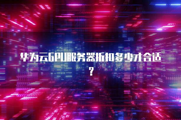 华为云GPU服务器折扣多少才合适?