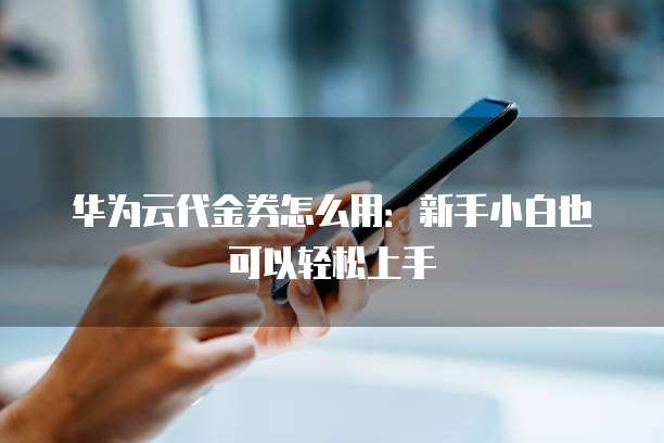 华为云代金券怎么用：新手小白也可以轻松上手