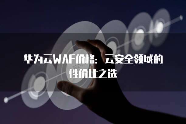 华为云WAF价格:云安全领域的性价比之选