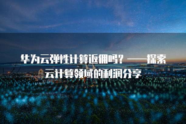 华为云弹性计算返佣吗?——探索云计算领域的利润分享