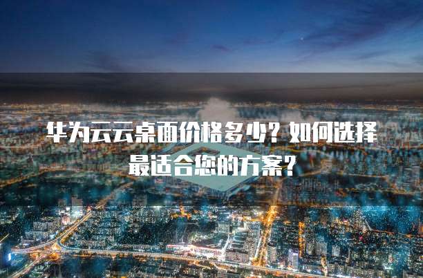 华为云云桌面价格多少？如何选择最适合您的方案？