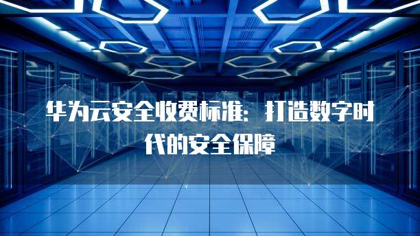 华为云安全收费标准:打造数字时代的安全保障