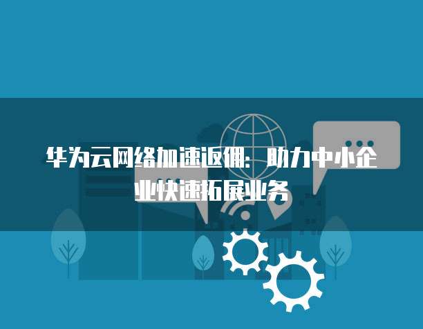 华为云网络加速返佣:助力中小企业快速拓展业务