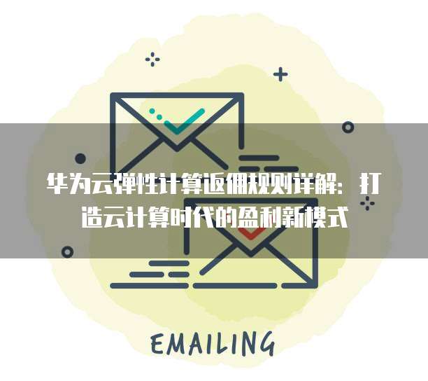 华为云弹性计算返佣规则详解:打造云计算时代的盈利新模式