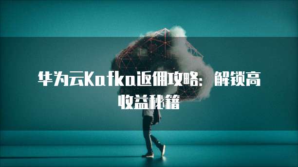 华为云Kafka返佣攻略:解锁高收益秘籍