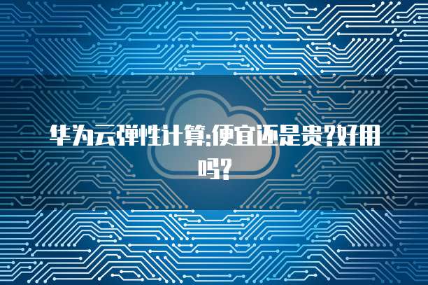 华为云弹性计算:便宜还是贵?好用吗?