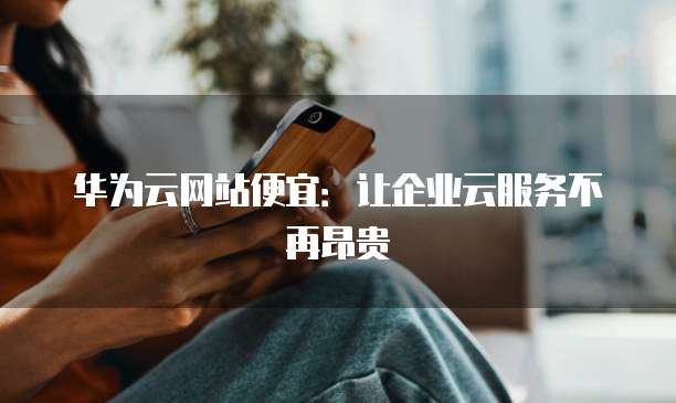 华为云网站便宜：让企业云服务不再昂贵