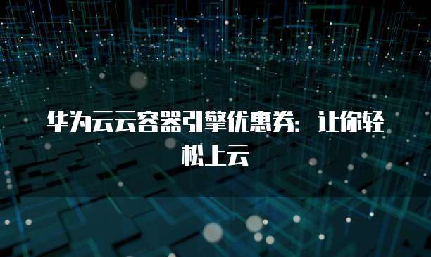 华为云云容器引擎优惠券:让你轻松上云