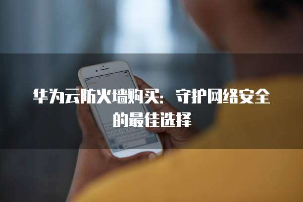 华为云防火墙购买:守护网络安全的最佳选择