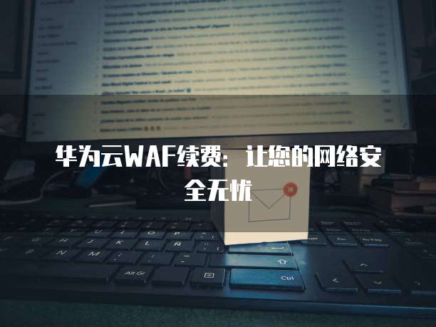 华为云WAF续费:让您的网络安全无忧