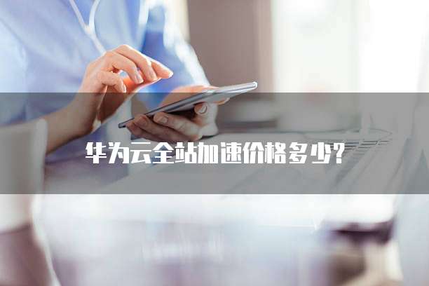 华为云全站加速价格多少?