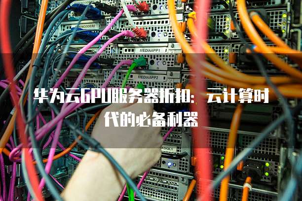 华为云GPU服务器折扣:云计算时代的必备利器