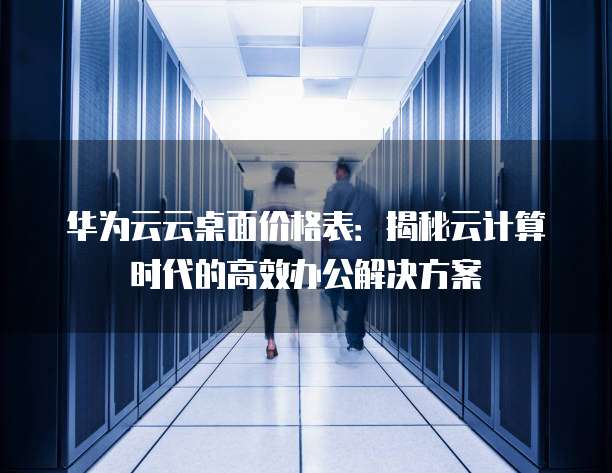 华为云云桌面价格表:揭秘云计算时代的高效办公解决方案