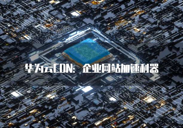华为云CDN:企业网站加速利器