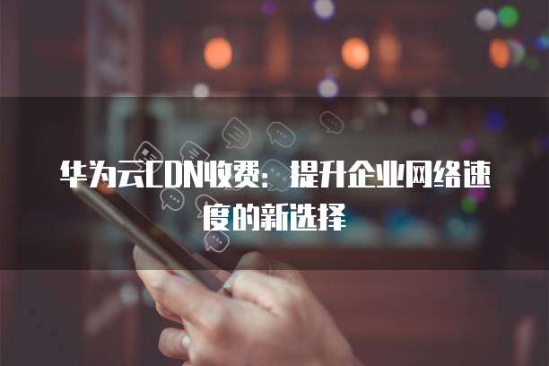 华为云CDN收费:提升企业网络速度的新选择