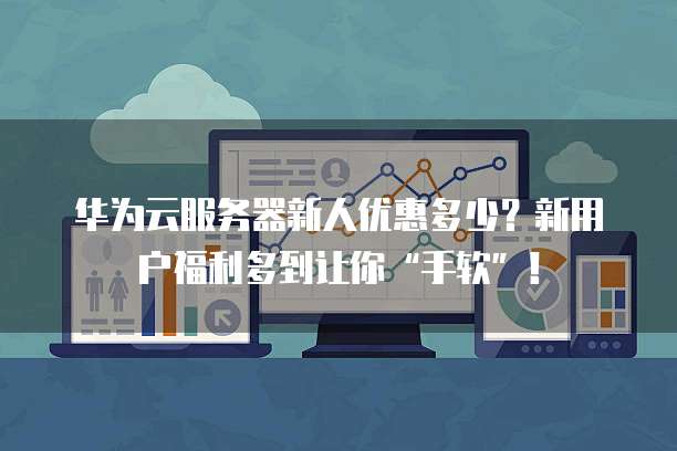 华为云服务器新人优惠多少?新用户福利多到让你“手软”!