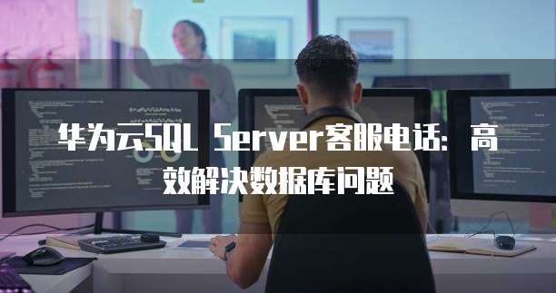 华为云SQL Server客服电话：高效解决数据库问题