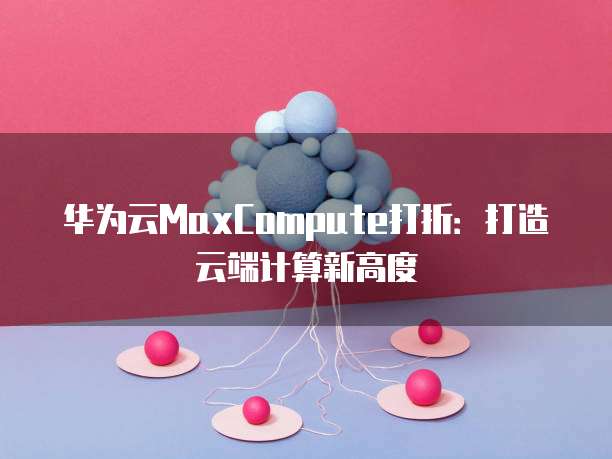 华为云MaxCompute打折:打造云端计算新高度