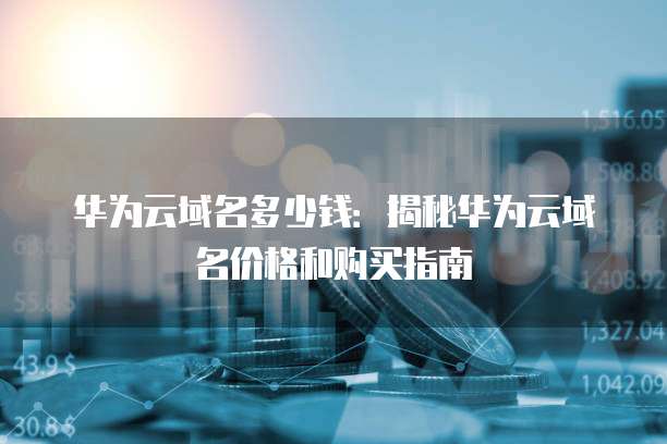 华为云域名多少钱:揭秘华为云域名价格和购买指南