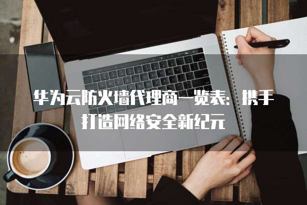 华为云防火墙代理商一览表：携手打造网络安全新纪元
