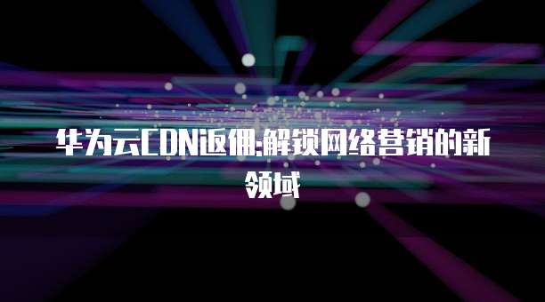华为云CDN返佣:解锁网络营销的新领域