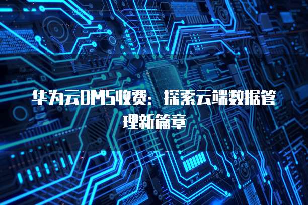 华为云DMS收费:探索云端数据管理新篇章