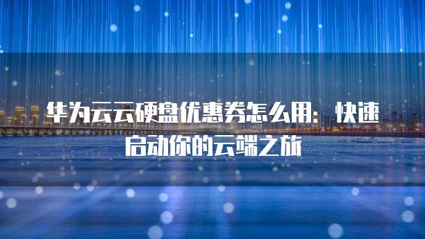 华为云云硬盘优惠券怎么用:快速启动你的云端之旅