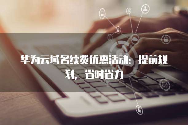华为云域名续费优惠活动：提前规划，省时省力