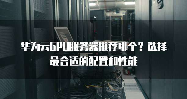华为云GPU服务器推荐哪个？选择最合适的配置和性能