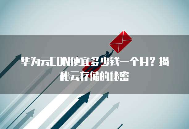 华为云CDN便宜多少钱一个月?揭秘云存储的秘密