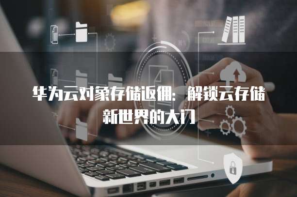 华为云对象存储返佣:解锁云存储新世界的大门