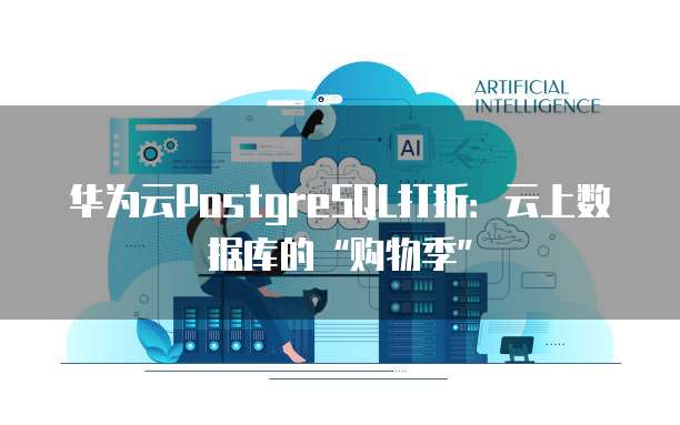 华为云PostgreSQL打折:云上数据库的“购物季”