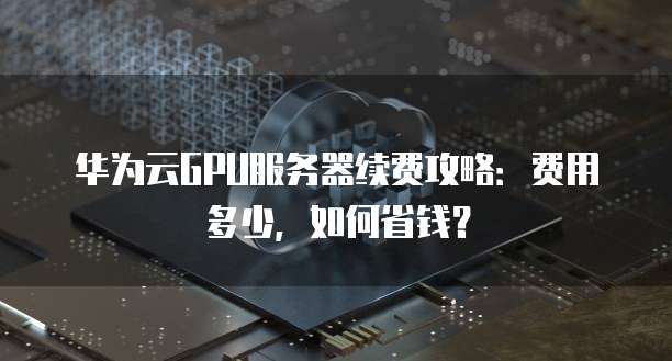 华为云GPU服务器续费攻略:费用多少,如何省钱?